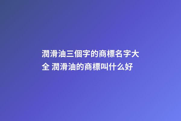 潤滑油三個字的商標名字大全 潤滑油的商標叫什么好-第1張-商標起名-玄機派